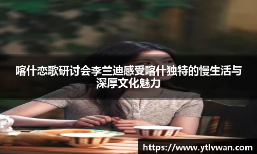 赏金国际喀什恋歌研讨会李兰迪感受喀什独特的慢生活与深厚文化魅力